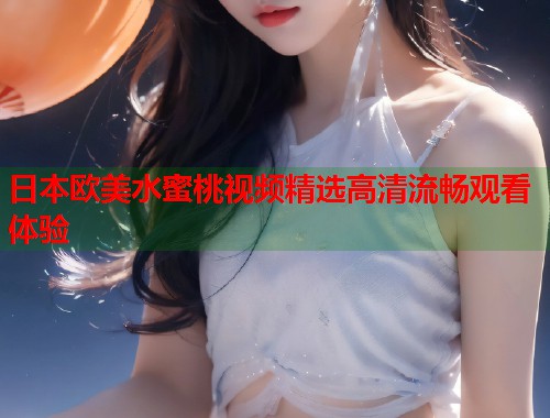 日本欧美水蜜桃视频精选高清流畅观看体验