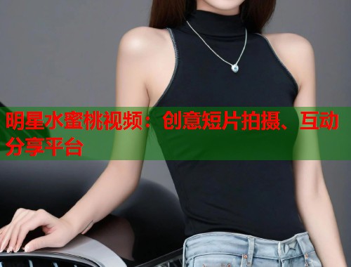 明星水蜜桃视频：创意短片拍摄、互动分享平台