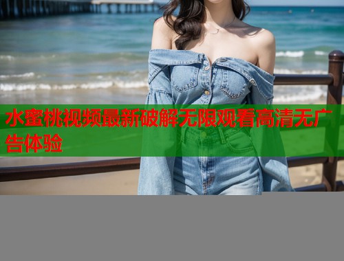 水蜜桃视频最新破解无限观看高清无广告体验