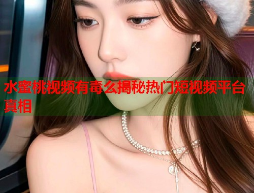 水蜜桃视频有毒么揭秘热门短视频平台真相