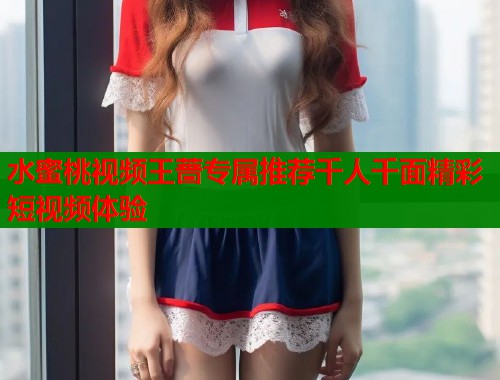 水蜜桃视频王蔷专属推荐千人千面精彩短视频体验