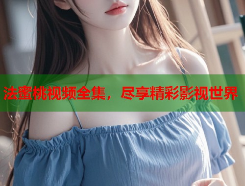 法蜜桃视频全集，尽享精彩影视世界