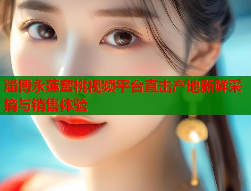 淄博永莲蜜桃视频平台直击产地新鲜采摘与销售体验  第2张