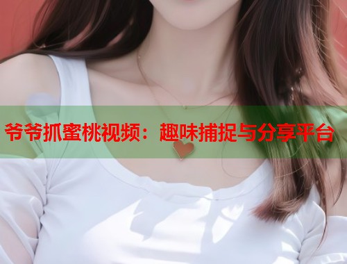爷爷抓蜜桃视频：趣味捕捉与分享平台  第2张