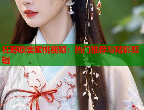 狂野欧美蜜桃视频：热门推荐与精彩剪辑  第2张