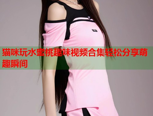 猫咪玩水蜜桃趣味视频合集轻松分享萌趣瞬间  第2张
