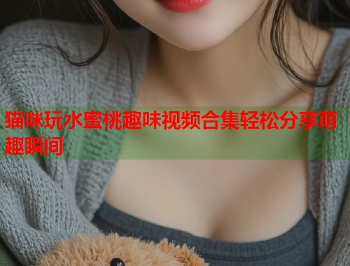 猫咪玩水蜜桃趣味视频合集轻松分享萌趣瞬间