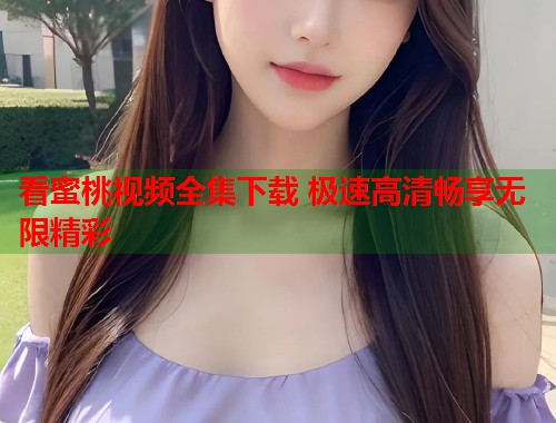 看蜜桃视频全集下载 极速高清畅享无限精彩