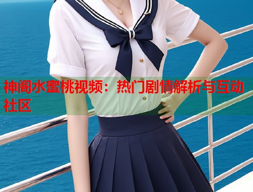 神阁水蜜桃视频：热门剧情解析与互动社区