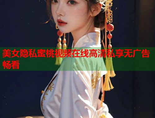 美女隐私蜜桃视频在线高清私享无广告畅看