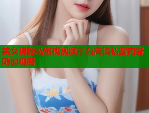 美女裸隐私蜜桃视频平台高清私密内容随时观看  第2张