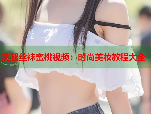 美腿丝袜蜜桃视频：时尚美妆教程大全