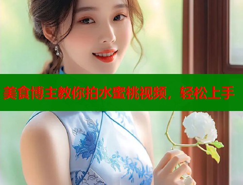 美食博主教你拍水蜜桃视频，轻松上手