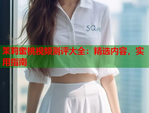 茉莉蜜桃视频测评大全：精选内容，实用指南
