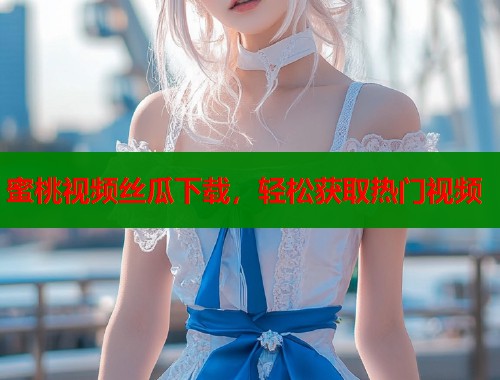 蜜桃视频丝瓜下载，轻松获取热门视频