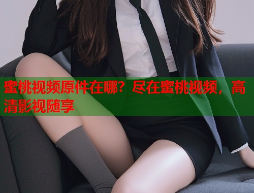 蜜桃视频原件在哪？尽在蜜桃视频，高清影视随享