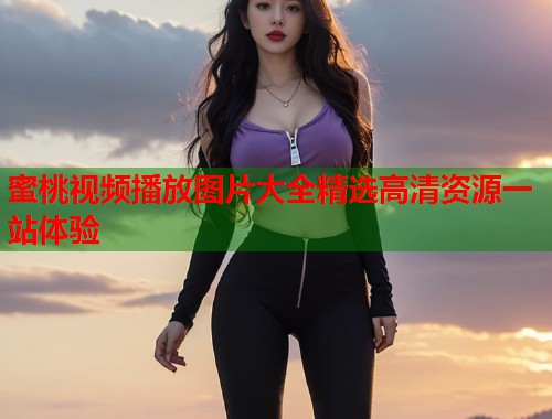 蜜桃视频播放图片大全精选高清资源一站体验