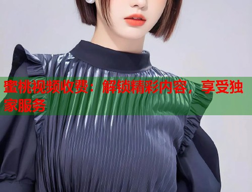 蜜桃视频收费：解锁精彩内容，享受独家服务