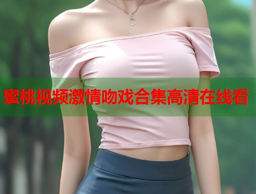 蜜桃视频激情吻戏合集高清在线看