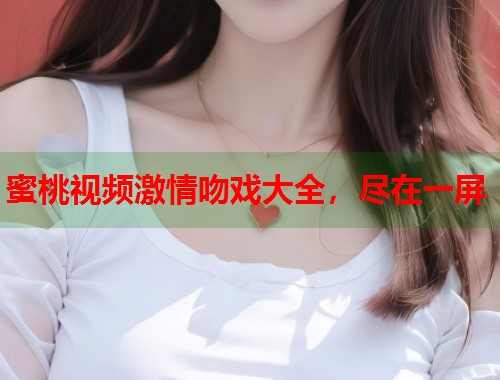 蜜桃视频激情吻戏大全，尽在一屏