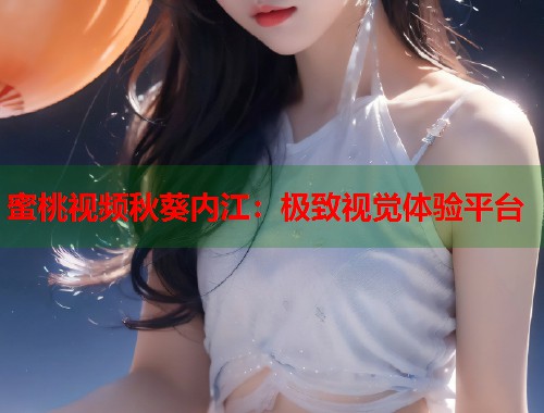 蜜桃视频秋葵内江：极致视觉体验平台