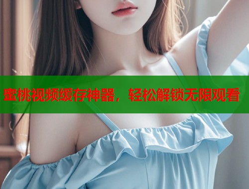 蜜桃视频缓存神器，轻松解锁无限观看