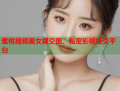 蜜桃视频美女裸交图，私密影视社交平台