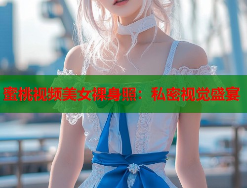 蜜桃视频美女裸身照：私密视觉盛宴