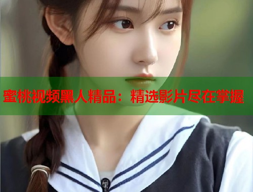 蜜桃视频黑人精品：精选影片尽在掌握