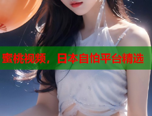 蜜桃视频，日本自怕平台精选