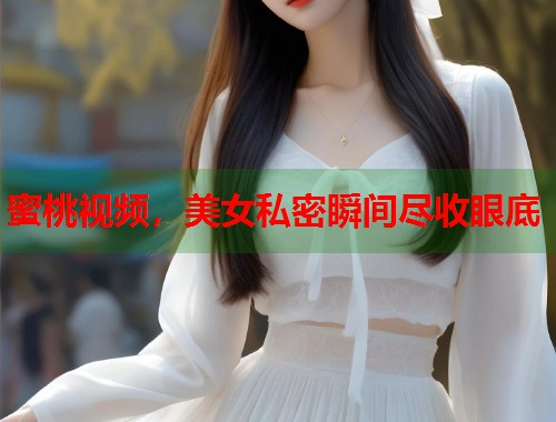 蜜桃视频，美女私密瞬间尽收眼底