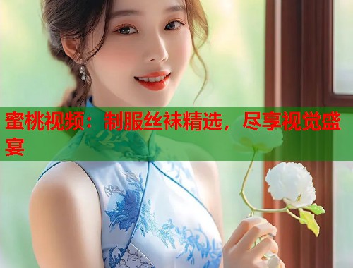 蜜桃视频：制服丝袜精选，尽享视觉盛宴