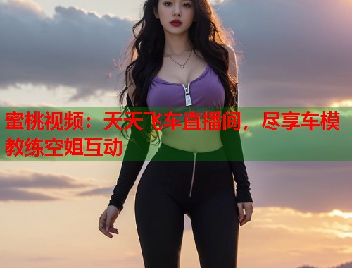 蜜桃视频：天天飞车直播间，尽享车模教练空姐互动